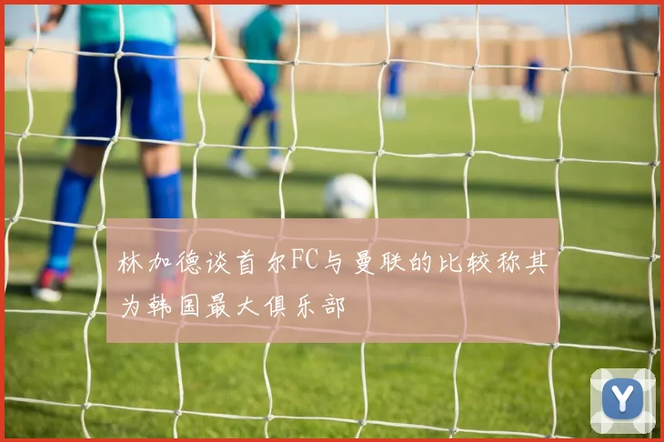 林加德谈首尔FC与曼联的比较称其为韩国最大俱乐部