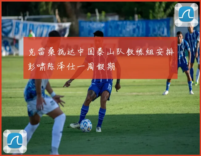 克雷桑抵达中国泰山队教练组安排彭啸陈泽仕一周假期