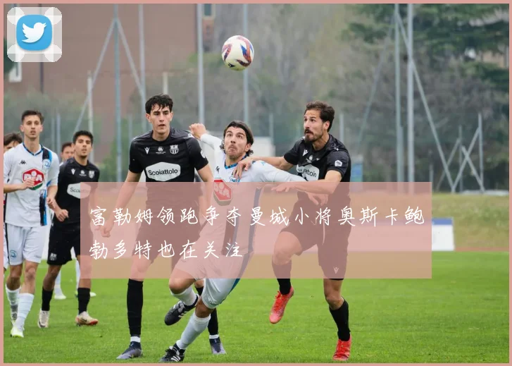 富勒姆领跑争夺曼城小将奥斯卡鲍勃多特也在关注