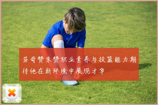 芬奇赞朱赞职业素养与投篮能力期待他在新环境中展现才华