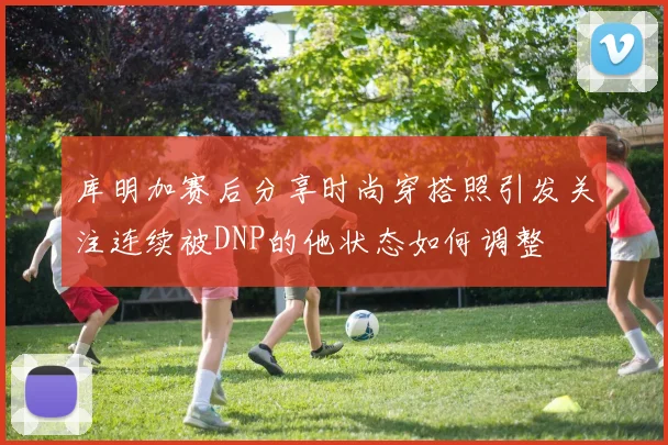 库明加赛后分享时尚穿搭照引发关注连续被DNP的他状态如何调整