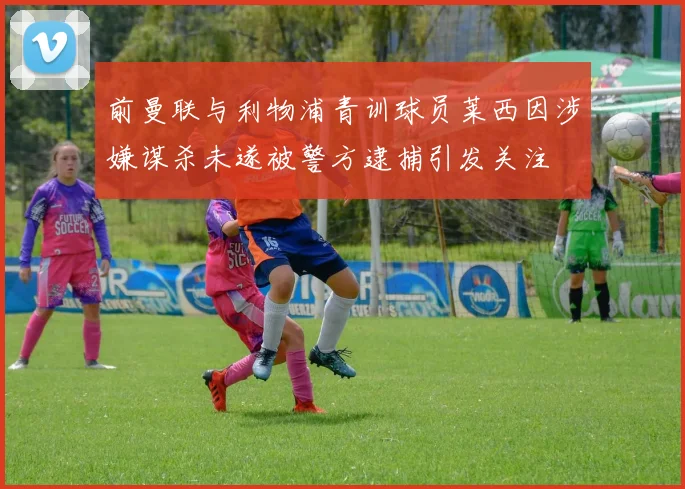 前曼联与利物浦青训球员莱西因涉嫌谋杀未遂被警方逮捕引发关注