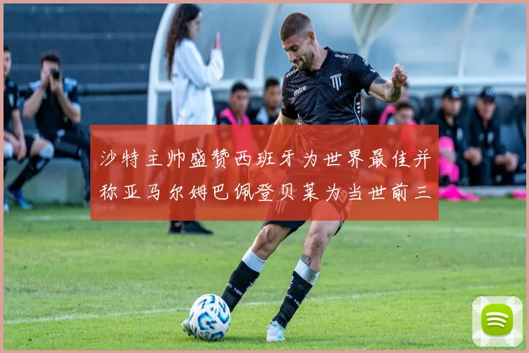沙特主帅盛赞西班牙为世界最佳并称亚马尔姆巴佩登贝莱为当世前三球员