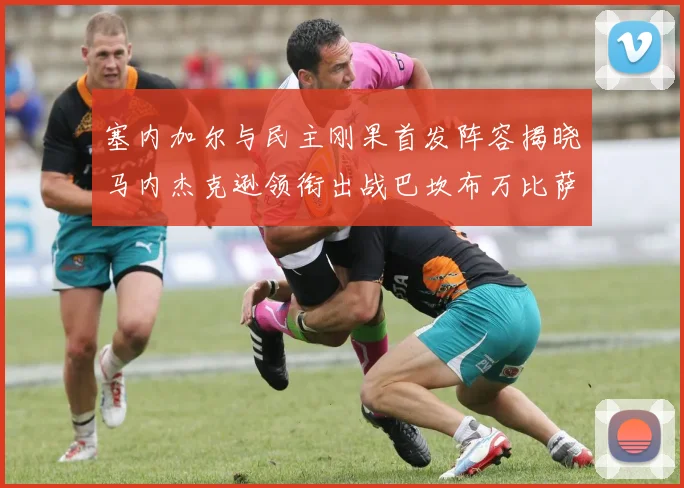 塞内加尔与民主刚果首发阵容揭晓马内杰克逊领衔出战巴坎布万比萨卡同场竞技