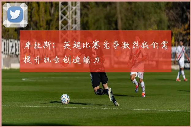 库杜斯：英超比赛竞争激烈我们需提升机会创造能力
