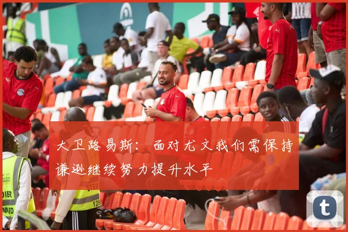 大卫路易斯：面对尤文我们需保持谦逊继续努力提升水平