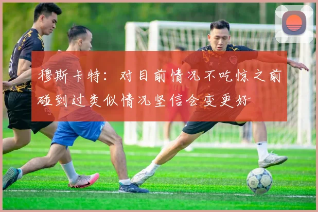 穆斯卡特：对目前情况不吃惊之前碰到过类似情况坚信会变更好