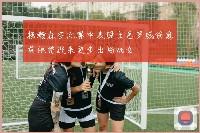 杨瀚森在比赛中表现出色罗威伤愈前他将迎来更多出场机会