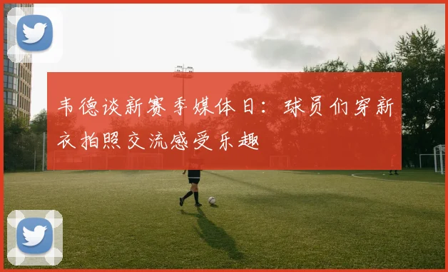 韦德谈新赛季媒体日：球员们穿新衣拍照交流感受乐趣