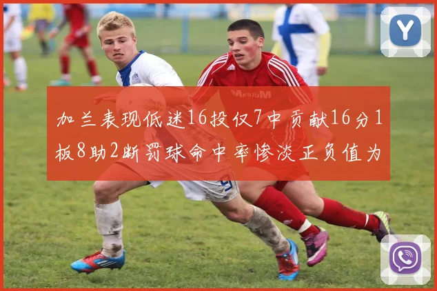 加兰表现低迷16投仅7中贡献16分1板8助2断罚球命中率惨淡正负值为负24