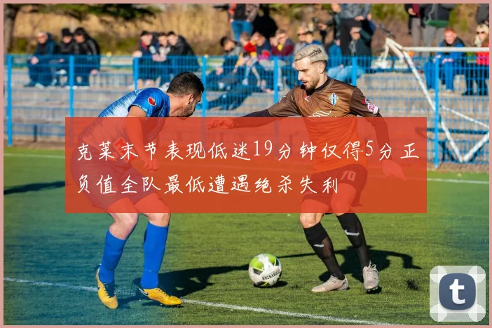 克莱末节表现低迷19分钟仅得5分正负值全队最低遭遇绝杀失利