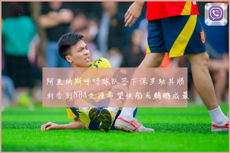 阿里纳斯呼吁球队签下保罗助其顺利告别NBA生涯希望快船或鹈鹕成最佳选择