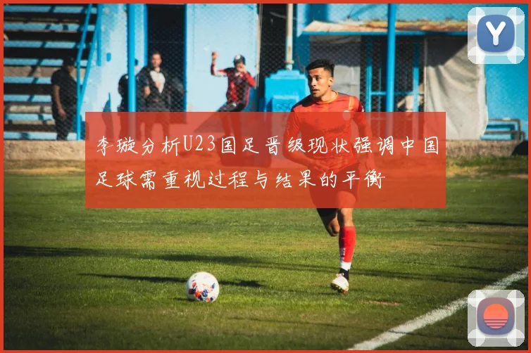 李璇分析U23国足晋级现状强调中国足球需重视过程与结果的平衡