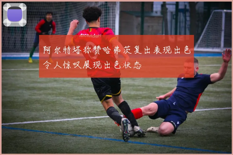 阿尔特塔称赞哈弗茨复出表现出色令人惊叹展现出色状态