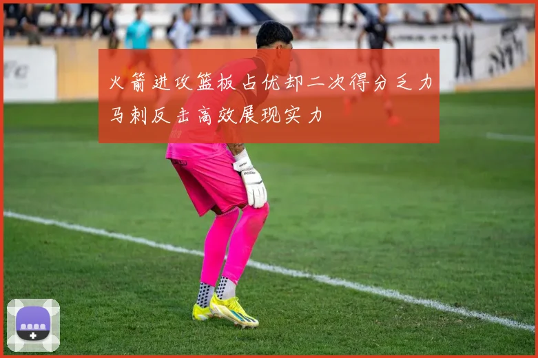 火箭进攻篮板占优却二次得分乏力马刺反击高效展现实力