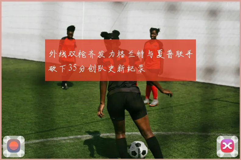 外线双枪齐发力格兰特与夏普联手砍下35分创队史新纪录