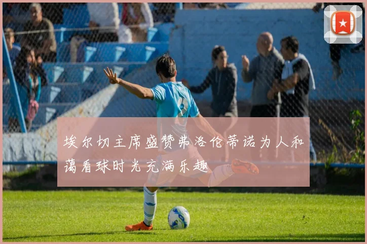 埃尔切主席盛赞弗洛伦蒂诺为人和蔼看球时光充满乐趣