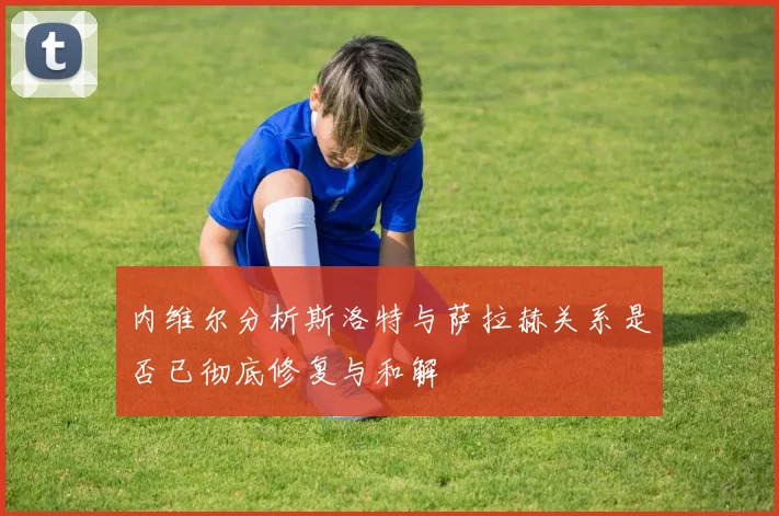 内维尔分析斯洛特与萨拉赫关系是否已彻底修复与和解