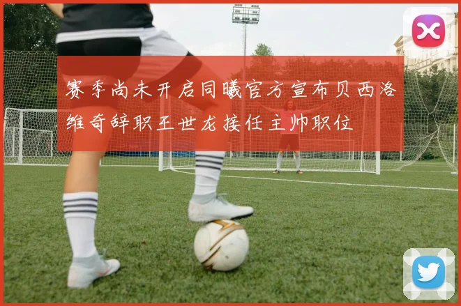 赛季尚未开启同曦官方宣布贝西洛维奇辞职王世龙接任主帅职位