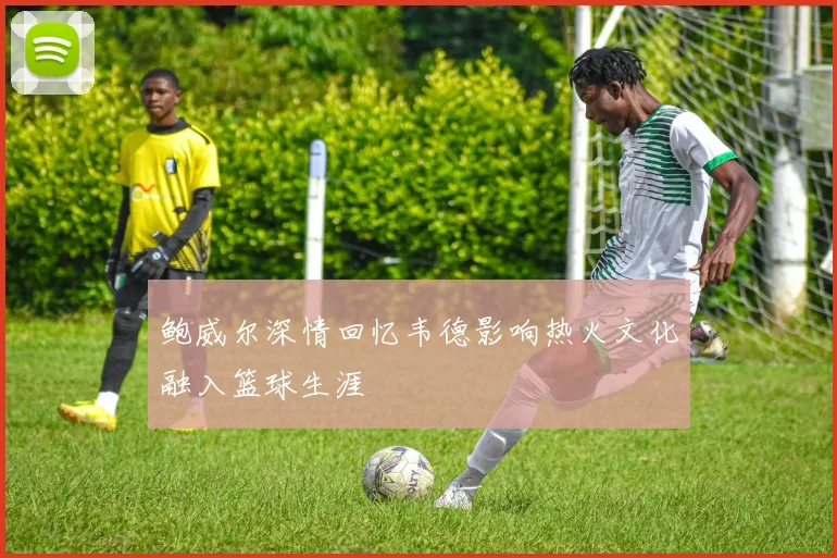 鲍威尔深情回忆韦德影响热火文化融入篮球生涯