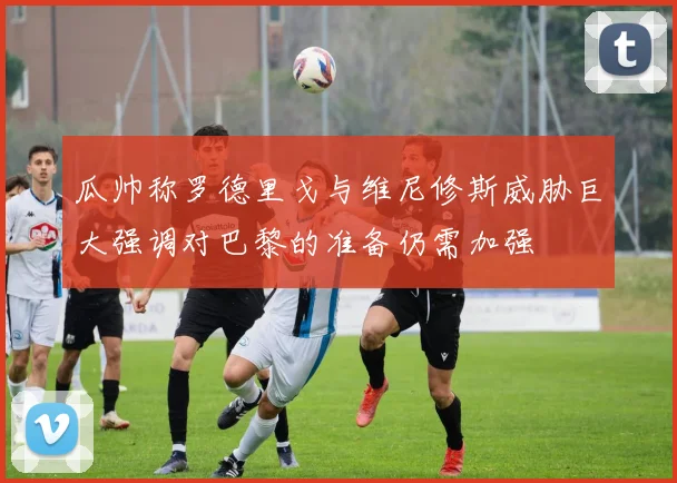 瓜帅称罗德里戈与维尼修斯威胁巨大强调对巴黎的准备仍需加强