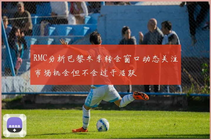 RMC分析巴黎冬季转会窗口动态关注市场机会但不会过于活跃