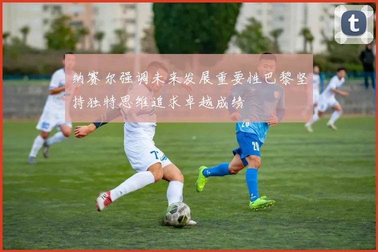 纳赛尔强调未来发展重要性巴黎坚持独特思维追求卓越成绩
