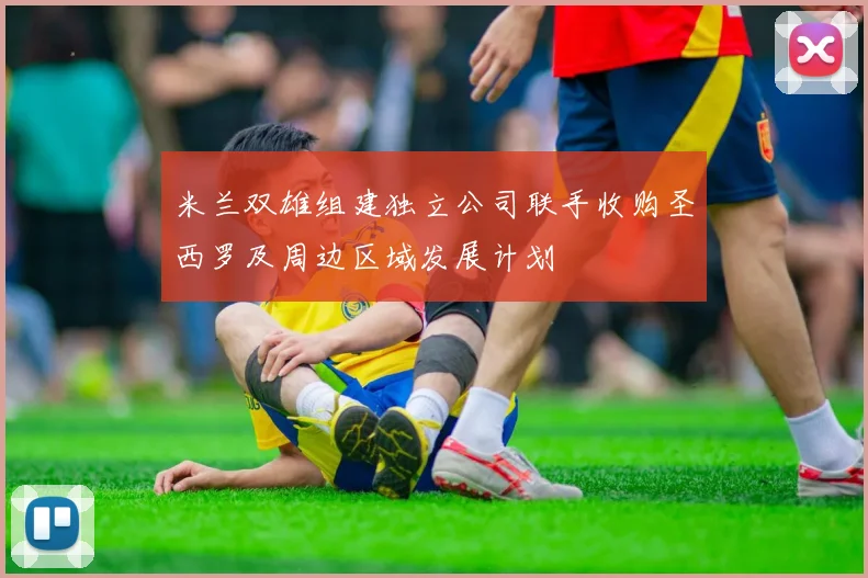 米兰双雄组建独立公司联手收购圣西罗及周边区域发展计划