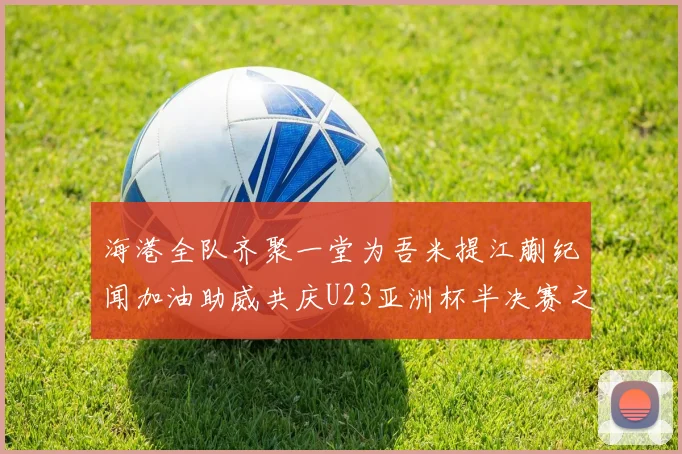 海港全队齐聚一堂为吾米提江蒯纪闻加油助威共庆U23亚洲杯半决赛之夜