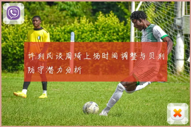 许利民谈周琦上场时间调整与贝利防守潜力分析