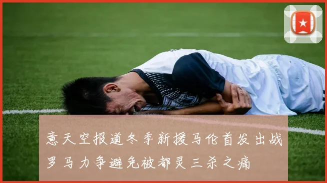 意天空报道冬季新援马伦首发出战罗马力争避免被都灵三杀之痛