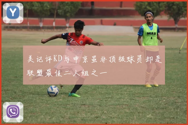美记评KD与申京虽非顶级球员却是联盟最佳二人组之一
