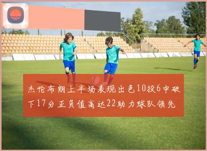 杰伦布朗上半场表现出色10投6中砍下17分正负值高达22助力球队领先