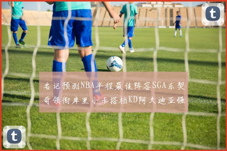 名记预测NBA半程最佳阵容SGA东契奇领衔库里小卡搭档KD阿夫迪亚强势入选