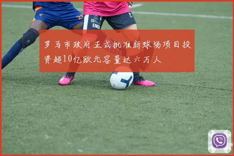 罗马市政府正式批准新球场项目投资超10亿欧元容量达六万人