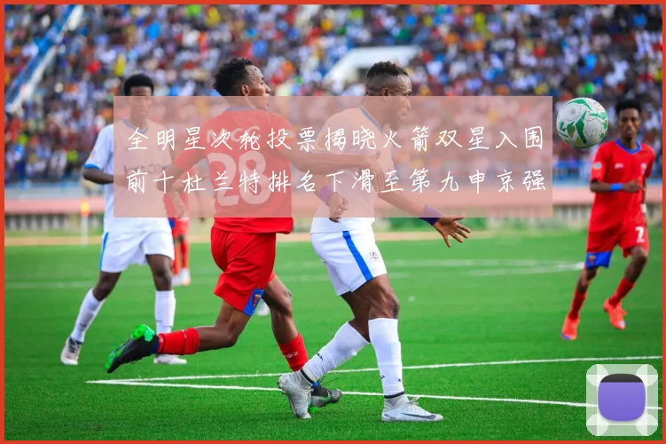 全明星次轮投票揭晓火箭双星入围前十杜兰特排名下滑至第九申京强势晋级第十位