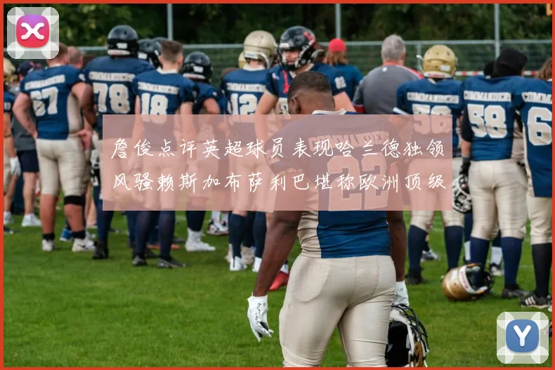 詹俊点评英超球员表现哈兰德独领风骚赖斯加布萨利巴堪称欧洲顶级